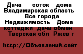 Дача 8,5 соток.2 дома. Владимирская область. - Все города Недвижимость » Дома, коттеджи, дачи обмен   . Тверская обл.,Ржев г.